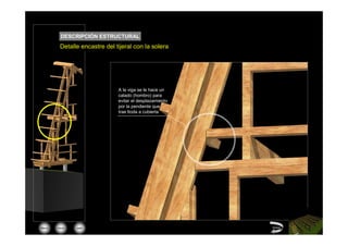DESCRIPCIÓN ESTRUCTURAL
         Detalle encastre del tijeral con la solera




                               A la viga se le hace un
                               calado (hombro) para
                               evitar el desplazamiento
                               por la pendiente que
                               trae ltoda a cubierta




Menú   inicio   salir                                     Volver
 
