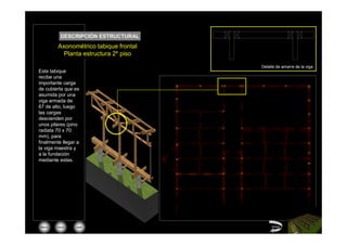 DESCRIPCIÓN ESTRUCTURAL
         Axonométrico tabique frontal
           Planta estructura 2º piso

                                        Detalle de amarre de la viga
Este tabique
recibe una
importante carga
de cubierta que es
asumida por una
viga armada de
67 de alto, luego
las cargas
descienden por
unos pilares (pino
radiata 70 x 70
mm), para
finalmente llegar a
la viga maestra y
a la fundación
mediante estas.




 Menú   inicio   salir                       Volver
 