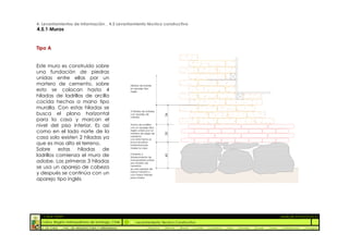 4. Levantamientos de Información _ 4.5 Levantamiento técnico constructivo
4.5.1 Muros


Tipo A


Este muro es construido sobre
una fundación de piedras
unidas entre ellas por un
mortero de cemento, sobre                            Hiladas de adobe

esto se colocan hasta 4                              en aparejo tipo
                                                     ingles

hiladas de ladrillos de arcilla
cocida hechos a mano tipo
muralla. Con estas hiladas se
                                                     3 hiladas de Adobes
busca el plano horizontal




                                                                              34
                                                     con aparejo de
                                                     cabeza
para la casa y marcan el
nivel del piso interior. Es así                      Tramo de Ladrillos
                                                     con un aparejo tipo
como en el lado norte de la                          ingles unidos por un




                                                                              30
                                                     mortero de pega de
casa solo existen 2 hiladas ya                       cemento.
                                                     con este tramo se
que es mas alto el terreno.                          busca el plano
                                                     horizontal para
Sobre      estas  hiladas   de                       nivelar la casa


ladrillos comienza el muro de                        Cimiento y



                                                                              45
                                                     Sobrecimiento de
adobe. Las primeras 3 hiladas                        mamposteria unidas
                                                     por mortero de
se usa un aparejo de cabeza                          cemento
                                                     se usan piedras de

y después se continúa con un                         menor tamaño y
                                                     con mayor trabajo
                                                     para nivelar
aparejo tipo inglés




  :: CASA FONTT                                                                                                                                                  ::ANÁLISIS PATOLÓGICO
  Colina, Región metropolitana de Santiago, Chile        Levantamiento Técnico Constructivo
  U. DE CHILE   _ FAC. DE ARQUITECTURA Y URBANISMO                _Alquinta   _Belmar   _Brady   _Castillo   _Contreras   _Jara   _Morales   _Rossel   _Torres    _Valderrama   _Venegas
 