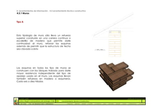 4. Levantamientos de Información _ 4.5 Levantamiento técnico constructivo
4.5.1 Muros


Tipo A




Esta tipología de muro sólo lleva un refuerzo
superior construido en una carrera continua o
escalerilla de madera que permite darle
continuidad al muro, reforzar las esquinas
además de permitir que la estructura de techo
sea clavada a ésta




Las esquinas en todos los tipo de muros se
construyen con los bloques trabado para darle
mayor resistencia independiente del tipo de
aparejo usado en el muro. Las esquinas llevan
también refuerzos en madera o esquineros.
Cada seis o diez hiladas




  :: CASA FONTT                                                                                                                                          ::ANÁLISIS PATOLÓGICO
  Colina, Región metropolitana de Santiago, Chile    Levantamiento Técnico Constructivo
  U. DE CHILE   _ FAC. DE ARQUITECTURA Y URBANISMO        _Alquinta   _Belmar   _Brady   _Castillo   _Contreras   _Jara   _Morales   _Rossel   _Torres    _Valderrama   _Venegas
 