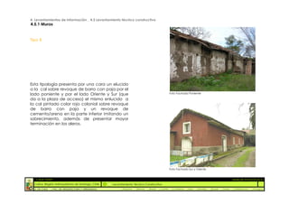 4. Levantamientos de Información _ 4.5 Levantamiento técnico constructivo
4.5.1 Muros


Tipo B




Esta tipología presenta por una cara un elucido
a la cal sobre revoque de barro con paja por el
lado poniente y por el lado Oriente y Sur (que                                                       Foto Fachada Poniente

da a la plaza de acceso) el mismo enlucido a
la cal pintado color rojo colonial sobre revoque
de barro con paja y un revoque de
cemento/arena en la parte inferior imitando un
sobrecimiento, además de presentar mayor
terminación en los aleros.




                                                                                                     Foto Fachada Sur y Oriente


  :: CASA FONTT                                                                                                                                           ::ANÁLISIS PATOLÓGICO
  Colina, Región metropolitana de Santiago, Chile    Levantamiento Técnico Constructivo
  U. DE CHILE   _ FAC. DE ARQUITECTURA Y URBANISMO        _Alquinta   _Belmar   _Brady   _Castillo    _Contreras   _Jara   _Morales   _Rossel   _Torres    _Valderrama   _Venegas
 