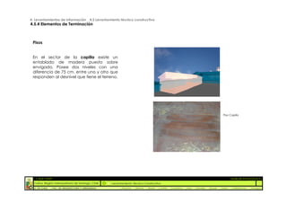 4. Levantamientos de Información _ 4.5 Levantamiento técnico constructivo
4.5.4 Elementos de Terminación



 Pisos


 En el sector de la capilla existe un
 entablado de madera puesto sobre
 envigado. Posee dos niveles con una
 diferencia de 75 cm. entre uno y otro que
 responden al desnivel que tiene el terreno.




                                                                                                                                                 Piso Capilla




  :: CASA FONTT                                                                                                                                          ::ANÁLISIS PATOLÓGICO
  Colina, Región metropolitana de Santiago, Chile    Levantamiento Técnico Constructivo
  U. DE CHILE   _ FAC. DE ARQUITECTURA Y URBANISMO        _Alquinta   _Belmar   _Brady   _Castillo   _Contreras   _Jara   _Morales   _Rossel   _Torres    _Valderrama   _Venegas
 