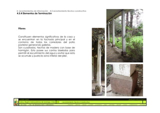 4. Levantamientos de Información _ 4.5 Levantamiento técnico constructivo
4.5.4 Elementos de Terminación




 Pilares


 Constituyen elementos significativos de la casa y
 se encuentran en la fachada principal y en el
 contorno de todos los corredores del patio
 posterior generando galerías.
 Son cuadrados, hechos de madera con base de
 hormigón. Esta posee sus cantos biselados para
 permitir el escurrimiento del agua y evitar que esta
 se acumule y pudra la zona inferior del pilar.




  :: CASA FONTT                                                                                                                                          ::ANÁLISIS PATOLÓGICO
  Colina, Región metropolitana de Santiago, Chile    Levantamiento Técnico Constructivo
  U. DE CHILE   _ FAC. DE ARQUITECTURA Y URBANISMO        _Alquinta   _Belmar   _Brady   _Castillo   _Contreras   _Jara   _Morales   _Rossel   _Torres    _Valderrama   _Venegas
 