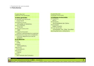 1. Presentación del caso de estudio
1.1 Ficha técnica



            Cuadro Resumen                                                                Cuadro Resumen
            Definición Caso de Estudio                                                    Entidades Involucradas

            A Datos generales                                                             A Entidades involucradas.
            01 Nombre caso de estudio:                                                    01 Propietario :
                Casa Fontt                                                                   Minvu
                                                                                          02 Mandante:
            02 Programa Actual :
                                                                                              Municipalidad de Colina
                 Inmueble en Deterioro.                                                   03 Encargado:
            03 Usos Anteriores:
                                                                                             Felipe Croxato
                 Vivienda
                                                                                          04 Casa de Estudios:
            04 Año de Construcción:
                                                                                            Universidad de Chile Facultad
                 1890
                                                                                          de Arquitectura y Urbanismo
            05 Programa Propuesto:
                Centro Cultural para la Juventud
            06 Proyectos en curso ( aún no realizado):
               Cancha deportiva en sector
               aledaño
            B Localización
            01 País:
                Chile.
            02 Región:
                 Metropolitana.
            03Provincia:
                Chacabuco
            04Comuna:
                Colina.
            05Loteo:
                San Antonio de Comaico

 :: CASA FONTT                                                                                                                                            ::ANÁLISIS PATOLÓGICO
  Colina, Región metropolitana de Santiago, Chile    Ficha técnica
  U. DE CHILE   _ FAC. DE ARQUITECTURA Y URBANISMO         _Alquinta   _Belmar   _Brady   _Castillo   _Contreras   _Jara   _Morales   _Rossel   _Torres    _Valderrama   _Venegas
 