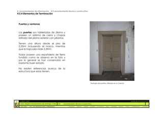 4. Levantamientos de Información _ 4.5 Levantamiento técnico constructivo
4.5.4 Elementos de Terminación



 Puertas y ventanas


 Las puertas son tableriadas de álamo y
 poseen un sistema de cierro y chapas
 retirado del plomo exterior con pilastras.

 Tienen una altura desde el piso de
 2,53mt incluyendo el marco, mientras
 que la hoja sola mide 2,39mt.

 Todas poseen una españoleta de fierro
 fundido como se observa en la foto y
 por lo general se han conservado en
 bastante buen estado.

 No existen referencias acerca de la
 estructura que estas tienen.




                                                                                          Tipología de puertas utilizadas en la Casona




  :: CASA FONTT                                                                                                                                          ::ANÁLISIS PATOLÓGICO
  Colina, Región metropolitana de Santiago, Chile    Levantamiento Técnico Constructivo
  U. DE CHILE   _ FAC. DE ARQUITECTURA Y URBANISMO        _Alquinta   _Belmar   _Brady   _Castillo   _Contreras   _Jara   _Morales   _Rossel   _Torres    _Valderrama   _Venegas
 