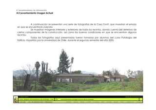 4. Levantamientos de información
4.3 Levantamiento Imagen Actual




              A continuación se presentan una serie de fotografías de la Casa Fontt, que muestran el estado
 en que se encuentra la vivienda.
              Se muestran imágenes interiores y exteriores de todos los recintos, dando cuenta del deterioro de
 ciertos componentes de la construcción, así como las buenas condiciones en que se encuentran algunos
 recintos.
              Todas las fotografías aquí presentadas fueron tomadas por alumnos del curso Patología del
 Edificio, impartido por la Universidad de Chile, durante el segundo semestre del año 2005.




  :: CASA FONTT                                                                                                                                          ::ANÁLISIS PATOLÓGICO
  Colina, Región metropolitana de Santiago, Chile    Levantamiento Imagen actual de la vivienda
  U. DE CHILE   _ FAC. DE ARQUITECTURA Y URBANISMO        _Alquinta   _Belmar   _Brady   _Castillo   _Contreras   _Jara   _Morales   _Rossel   _Torres    _Valderrama   _Venegas
 