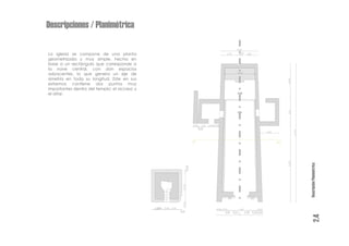 Descripciones / Planimétrica

La iglesia se compone de una planta
geometrizada y muy simple, hecha en
base a un rectángulo que corresponde a
la nave central, con don espacios
adyacentes, lo que genera un eje de
simetría en toda su longitud. Este en sus
extremos contiene dos puntos muy
importantes dentro del templo: el acceso y
el altar.




                                             Descripción Planimétrica
                                                      2.4
 