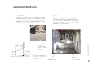 Levantamiento Constructivo

  1. Fundaciones                                                  2. Piso
  Fundación continua, son de piedras grandes
                                                                  El piso es de tierra, no esta compactada.
  canteadas en 2 o 3 caras, que se prolongan hacia
                                                                  No existen indicios si antes estuvo revestido.
  arriba para juntarse con el muro de adobe. Esta
                                                                  El la zona anterior al altar existe un pequeño
  prolongación ayuda a evitar el contacto directo
                                                                  desnivel. Además, por el perímetro interior
  del adobe con la humedad del terreno.
                                                                  de los muros hay un zócalo




                                                                                                                   Levantamiento Constructivo
                                     Prolongación
                                     cimiento para
                                     construir el muro
                                     sobre el




                              Fundación asimétrica,
                              reparte la carga hacia
                              un lado                                                              Piedras
                                                         Desnivel 20cm                             sedimentadas




                                                                                                                             3.6
 