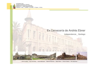 Universidad de Chile
Facultad de Arquitectura y Urbanismo
Departamento de Ciencias de la Construcción
Estructura Av. II _ Análisis Patológico del Edificio
Profesores: V. Veas _ L. Goldsack _ P. González _ H. Elgueta _ G. Muñoz




                                                                             Ex Cervecería de Andrés Ebner
                                                                                                                         Independencia _ Santiago




            : : Karla González : : Alicia Hernández : : Carlos Maldonado : : Alejandra Marambio : : Miguel Maura : : Ximena Orellana : : Pilar Sepúlveda : :
 