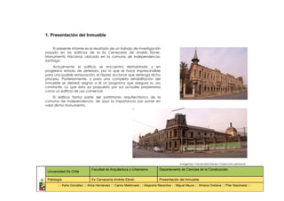 1. Presentación del Inmueble


     El presente informe es el resultado de un trabajo de investigación
basado en los edificios de la Ex Cervecería de Andrés Ebner,
Monumento Nacional, ubicado en la comuna de Independencia,
Santiago.
    Actualmente el edificio se encuentra deshabitado y en
progresivo estado de deterioro, por lo que se hace imprescindible
para una posible restauración, el rápido accionar que detenga dicho
proceso. Posteriormente, y para una completa rehabilitación del
inmueble se deberá asignar a él un programa que asegure su uso
constante. Lo que esta ya propuesto por sus actuales propietarios
como un edificio de uso comercial.
     El edificio forma parte del patrimonio arquitectónico de la
comuna de Independencia, de aquí la importancia por poner en
valor dicho monumento.




                                                                                                   Imágenes: Cervecería Ebner/ Colección personal

                                Facultad de Arquitectura y Urbanismo               Departamento de Ciencias de la Construcción
 Universidad De Chile

 Patología                      Ex Cervecería Andrés Ebner                         Presentación del Inmueble
        : : Karla González : : Alicia Hernández : : Carlos Maldonado : : Alejandra Marambio : : Miguel Maura : : Ximena Orellana : : Pilar Sepúlveda : :
 