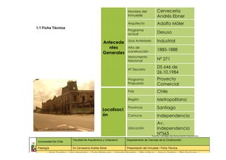 Nombre del                  Cervecería
                                                                                      Inmueble                    Andrés Ebner
                                                                                      Arquitecto                  Adolfo Möler
 1.1 Ficha Técnica
                                                                                      Programa
                                                                                      actual                      Desuso

                                                               Antecede               Usos Anteriores             Industrial
                                                                 ntes                 Año de
                                                                                                                  1885-1888
                                                               Generales              construcción
                                                                                      Monumento
                                                                                      Nacional                    Nº 271

                                                                                      Nº Decreto
                                                                                                                  DS 646 de
                                                                                                                  26.10.1984
                                                                                      Programa                    Proyecto
                                                                                      Propuesto                   Comercial
                                                                                      País                        Chile
                                                                                      Región                      Metropolitana

                                                              Localizaci
                                                                                      Provincia                   Santiago
                                                              ón                      Comuna                      Independencia
                                                                                                                 Av.
Cervecería Ebner/ Colección personal                                                  Ubicación                  Independencia
                                                                                                                 Nº565
                                                                                                             Fuente: Consejo de Monumento Nacionales
                                  Facultad de Arquitectura y Urbanismo               Departamento de Ciencias de la Construcción
  Universidad De Chile

  Patología                       Ex Cervecería Andrés Ebner                         Presentación del Inmueble / Ficha Técnica
          : : Karla González : : Alicia Hernández : : Carlos Maldonado : : Alejandra Marambio : : Miguel Maura : : Ximena Orellana : : Pilar Sepúlveda : :
 