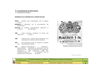 4. Levantamiento de Información
4.1 Levantamiento Histórico


DESARROLLO DE LA INDUSTRIA DE LA CERVEZA EN CHILE


HASTA      Industria poco desarrollada, solo se fabrica
    cerveza
MEDIADOS en Valparaíso        con    el   procedimiento     de
   fermentación
SIGLO XIX en      caliente, principalmente     destinado     al
    consumo              de extranjeros.


1847        Carlos   Naumann establece       en Ercilla    una
    fábrica de          cerveza


1850          Valentín Koch y Andrés Ebner establecen una
              cervecería en la ribera norte del Mapocho

1851          Karl Andwanter funda en Valdivia la industria                          La fábrica de Cerveza Plagemannn de Valparaíso
    más       importante de cerveza.                                                                 y sus premios. De un anuncio en el
                                                                                           Almanaque Comercial para el año de 1884.
1857        Existen 5 Cervecerías en            Valparaíso,                                  Valparaíso, Imprenta de La Patria, 1883, 43.
    tres de ellas de    propiedad de alemanes y dos de
    italianos. Una de ellas, la Cervecería de Plagemann,
    situada en la       calle   Chacabuco      había    sido
    fundada en 1849, y se            la considera como la
    primera de las cervecerías       modernas.
                                                                                                                Fuente: www.scielo.cl



                          Facultad de Arquitectura y Urbanismo    Departamento de Ciencias de la Construcción
  Universidad De Chile
                                                                                                                                            FICHA
  Patología               Ex Cervecería Andrés Ebner              Aproximación Geográfica / Contexto Comunal
                                                                                                                                             8
 