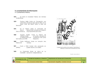 4. Levantamiento de Información
  4.1 Levantamiento Histórico


1872       Se forma la Sociedad Fabrica de Cerveza
    Andrés Ebner


1874       Gustavo Keller funda en Concepción una
           cerveceria, situada en Agua de las Niñas, en la
           ribera norte del Biobío sobre la línea del
    ferrocarril.


1876        En La Serena existe la cervecería de
            Floto y   Kleinschmidt, fundada por Federico
    Floto o Flotow la más importante de la zona.


1883      Augusto Gubler, funda la fabrica de
          cerveza Gubler        & Cousiño, ubicada en
          un terreno junto a la confluencia del Canal
    San Carlos con el Rio       Mapocho.

1883        Carlos   Hoffmann funda    en   Limache    otra
    fábrica de          cerveza.


1891         Fuchs y Plath fundan otra cervecería en
    Artificio,         pueblo vecino a La Calera.                               Cubierta de la partitura de la galopa “Malta Blanca”.
                                                                                        Biblioteca Central de la Universidad de Chile.


1894       La Cervecería Ebner se ubica en               La
           Cañadilla (actual Av. Independencia)
                                                                                                               Fuente: www.scielo.cl



                          Facultad de Arquitectura y Urbanismo   Departamento de Ciencias de la Construcción
   Universidad De Chile
                                                                                                                                         FICHA
   Patología              Ex Cervecería Andrés Ebner             Aproximación Geográfica / Contexto Comunal
                                                                                                                                          8
 