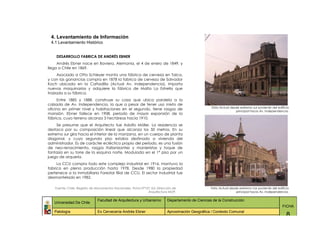 4. Levantamiento de Información
 4.1 Levantamiento Histórico


    DESARROLLO FABRICA DE ANDRÉS EBNER
     Andrés Ebner nace en Baviera, Alemania, el 4 de enero de 1849, y
llega a Chile en 1869.
      Asociado a Otto Schleyer monta una fábrica de cerveza en Talca,
y con las ganancias compra en 1878 la fabrica de cerveza de Salvador
Koch ubicada en la Cañadilla (Actual Av. Independencia). Importa
nuevas maquinarias y adquiere la fábrica de Malta La Estrella que
traslada a su fábrica.
     Entre 1885 y 1888, construye su casa que ubica paralela a la
calzada de Av. Independencia, la que a pesar de tener uso mixto de
                                                                                                     Vista Actual desde extremo sur poniente del edificio
oficina en primer nivel y habitaciones en el segundo, tiene rasgos de
                                                                                                                     principal hacia Av. Independencia.
mansión. Ebner fallece en 1908, periodo de mayor expansión de la
fábrica, cuyo terreno alcanza 3 hectáreas hacia 1910.
     Se presume que el Arquitecto fue Adolfo Móller. La residencia se
destaca por su composición lineal que alcanza los 50 metros. En su
extremo sur gira hacia el interior de la manzana, en un cuerpo de planta
diagonal, y cuyo segundo piso estaba destinado a vivienda del
administrador. Es de carácter ecléctico propio del período, es una fusión
de neo-renacimiento, rasgos italianizantes y manieristas y toque de
fantasía en su torre de la esquina norte. Modulada en el 1° piso por un
juego de arquería.
     La CCU compra todo este complejo industrial en 1916, mantuvo la
fabrica en plena producción hasta 1978. Desde 1980 la propiedad
pertenece a la Inmobiliaria Forestal filial de CCU. El sector Industrial fue
desmantelado en 1982.

    Fuente: Chile, Registro de Monumentos Nacionales, Ficha Nª157, Ed. Dirección de                  Vista Actual desde extremo nor poniente del edificio
                                                                Arquitectura MOP.                                     principal hacia Av. Independencia.

                               Facultad de Arquitectura y Urbanismo          Departamento de Ciencias de la Construcción
   Universidad De Chile
                                                                                                                                                    FICHA
   Patología                   Ex Cervecería Andrés Ebner                    Aproximación Geográfica / Contexto Comunal
                                                                                                                                                       8
 