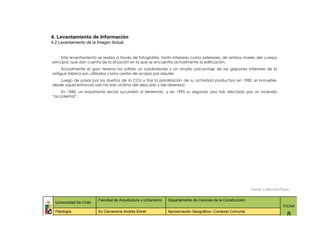 4. Levantamiento de Información
4.2 Levantamiento de la Imagen Actual


     Este levantamiento se realiza a través de fotografías, tanto interiores como exteriores, de ambos niveles del cuerpo
principal, que dan cuenta de la situación en la que se encuentra actualmente la edificación.
     Actualmente el gran terreno ha sufrido un subdivisiones y un amplio porcentaje de los galpones interiores de la
antigua fabrica son utilizados como centro de acopio por alquiler.
    Luego de pasar por los dueños de la CCU y tras la paralización de su actividad productiva en 1982, el inmueble,
desde aquel entonces solo ha sido victima del descuido y del deterioro:
    En 1985, un importante sector sucumbió al terremoto, y en 1995 su segundo piso fue afectado por un incendio
“accidental”.




                                                                                                              Fuente: Colección Propia


                         Facultad de Arquitectura y Urbanismo   Departamento de Ciencias de la Construcción
  Universidad De Chile
                                                                                                                                  FICHA
  Patología              Ex Cervecería Andrés Ebner             Aproximación Geográfica / Contexto Comunal
                                                                                                                                    8
 