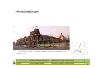 4. Levantamiento de Información
4.2 Levantamiento de la Imagen Actual




    Vista desde el extremo sur poniente del edificio principal, en la fachada hacia Av.
Independencia.


                                                                                                             Fuente: Colección Propia


                        Facultad de Arquitectura y Urbanismo   Departamento de Ciencias de la Construcción
 Universidad De Chile
                                                                                                                                FICHA
 Patología              Ex Cervecería Andrés Ebner             Aproximación Geográfica / Contexto Comunal
                                                                                                                                   8
 