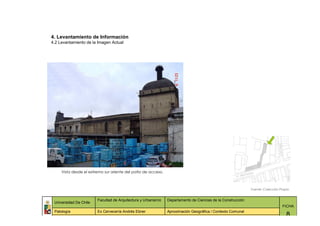 4. Levantamiento de Información
4.2 Levantamiento de la Imagen Actual




     Vista desde el extremo sur oriente del patio de acceso.



                                                                                                             Fuente: Colección Propia


                        Facultad de Arquitectura y Urbanismo   Departamento de Ciencias de la Construcción
 Universidad De Chile
                                                                                                                                FICHA
 Patología              Ex Cervecería Andrés Ebner             Aproximación Geográfica / Contexto Comunal
                                                                                                                                   8
 