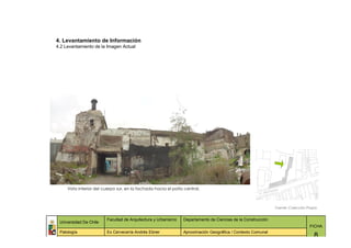 4. Levantamiento de Información
4.2 Levantamiento de la Imagen Actual




     Vista interior del cuerpo sur, en la fachada hacia el patio central.



                                                                                                              Fuente: Colección Propia


                         Facultad de Arquitectura y Urbanismo   Departamento de Ciencias de la Construcción
 Universidad De Chile
                                                                                                                                 FICHA
 Patología               Ex Cervecería Andrés Ebner             Aproximación Geográfica / Contexto Comunal
                                                                                                                                    8
 