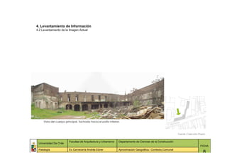 4. Levantamiento de Información
4.2 Levantamiento de la Imagen Actual




     Vista del cuerpo principal, fachada hacia el patio interior.



                                                                                                              Fuente: Colección Propia


                         Facultad de Arquitectura y Urbanismo   Departamento de Ciencias de la Construcción
 Universidad De Chile
                                                                                                                                 FICHA
 Patología               Ex Cervecería Andrés Ebner             Aproximación Geográfica / Contexto Comunal
                                                                                                                                    8
 
