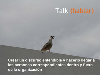 Talk (hablar)




Crear un discurso entendible y hacerlo llegar a
las personas correspondientes dentro y fuera
de la organización
 