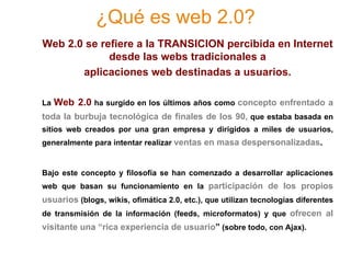 ¿Qué es web 2.0?
Web 2.0 se refiere a la TRANSICION percibida en Internet
             desde las webs tradicionales a
       aplicaciones web destinadas a usuarios.

La   Web 2.0 ha surgido en los últimos años como concepto enfrentado a
toda la burbuja tecnológica de finales de los 90, que estaba basada en
sitios web creados por una gran empresa y dirigidos a miles de usuarios,
generalmente para intentar realizar ventas en masa despersonalizadas.


Bajo este concepto y filosofía se han comenzado a desarrollar aplicaciones
web que basan su funcionamiento en la participación de los propios
usuarios (blogs, wikis, ofimática 2.0, etc.), que utilizan tecnologías diferentes
de transmisión de la información (feeds, microformatos) y que ofrecen al
visitante una “rica experiencia de usuario” (sobre todo, con Ajax).
 