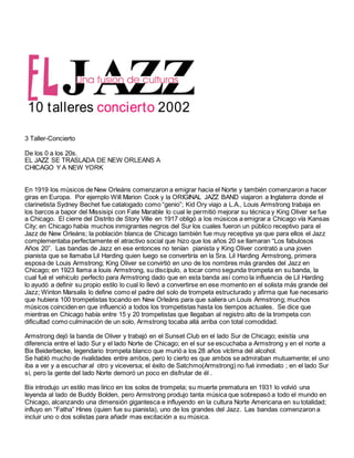 JAZZ
10 talleres 2002
concierto
3 Taller-Concierto
De los 0 a los 20s.
EL JAZZ SE TRASLADA DE NEW ORLEANS A
CHICAGO Y A NEW YORK
En 1919 los músicos de New Orleáns comenzaron a emigrar hacia el Norte y también comenzaron a hacer
giras en Europa. Por ejemplo Will Marion Cook y la ORIGINAL JAZZ BAND viajaron a Inglaterra donde el
clarinetista Sydney Bechet fue catalogado como “genio”; Kid Ory viajo a L.A., Louis Armstrong trabaja en
los barcos a bapor del Missisipi con Fate Marable lo cual le permitió mejorar su técnica y King Oliver se fue
a Chicago. El cierre del Distrito de Story Ville en 1917 obligó a los músicos a emigrar a Chicago vía Kansas
City; en Chicago había muchos inmigrantes negros del Sur los cuales fueron un público receptivo para el
Jazz de New Orleáns; la población blanca de Chicago también fue muy receptiva ya que para ellos el Jazz
complementaba perfectamente el atractivo social que hizo que los años 20 se llamaran “Los fabulosos
Años 20”. Las bandas de Jazz en ese entonces no tenían pianista y King Oliver contrató a una joven
pianista que se llamaba Lil Harding quien luego se convertiría en la Sra. Lil Harding Armstrong, primera
esposa de Louis Armstrong; King Oliver se convirtió en uno de los nombres más grandes del Jazz en
Chicago; en 1923 llama a louis Armstrong, su discípulo, a tocar como segunda trompeta en su banda, la
cual fué el vehículo perfecto para Armstrong dado que en esta banda así como la influencia de Lil Harding
lo ayudó a definir su propio estilo lo cual lo llevó a convertirse en ese momento en el solista más grande del
Jazz; Winton Marsalis lo define como el padre del solo de trompeta estructurado y afirma que fue necesario
que hubiera 100 trompetistas tocando en New Orleáns para que saliera un Louis Armstrong; muchos
músicos coinciden en que influenció a todos los trompetistas hasta los tiempos actuales. Se dice que
mientras en Chicago había entre 15 y 20 trompetistas que llegaban al registro alto de la trompeta con
dificultad como culminación de un solo, Armstrong tocaba allá arriba con total comodidad.
Armstrong dejó la banda de Oliver y trabajó en el Sunset Club en el lado Sur de Chicago; existía una
diferencia entre el lado Sur y el lado Norte de Chicago; en el sur se escuchaba a Armstrong y en el norte a
Bix Beiderbecke, legendario trompeta blanco que murió a los 28 años víctima del alcohol.
Se habló mucho de rivalidades entre ambos, pero lo cierto es que ambos se admiraban mutuamente; el uno
iba a ver y a escuchar al otro y viceversa; el éxito de Satchmo(Armstrong) no fué inmediato ; en el lado Sur
sí, pero la gente del lado Norte demoró un poco en disfrutar de él .
Bix introdujo un estilo mas lírico en los solos de trompeta; su muerte prematura en 1931 lo volvió una
leyenda al lado de Buddy Bolden, pero Armstrong produjo tanta música que sobrepasó a todo el mundo en
Chicago, alcanzando una dimensión gigantesca e influyendo en la cultura Norte Americana en su totalidad;
influyo en “Fatha” Hines (quien fue su pianista), uno de los grandes del Jazz. Las bandas comenzaron a
incluir uno o dos solistas para añadir mas excitación a su música.
 
