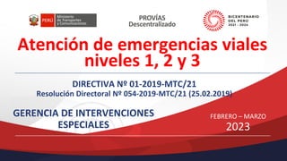 Atención de emergencias viales
niveles 1, 2 y 3
DIRECTIVA Nº 01-2019-MTC/21
Resolución Directoral Nº 054-2019-MTC/21 (25.02.2019)
GERENCIA DE INTERVENCIONES
ESPECIALES
FEBRERO – MARZO
2023
 