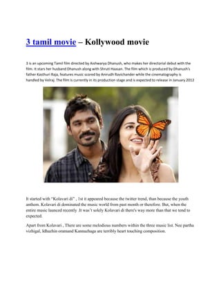 3 tamil movie – Kollywood movie

3 is an upcoming Tamil film directed by Aishwarya Dhanush, who makes her directorial debut with the
film. It stars her husband Dhanush along with Shruti Haasan. The film which is produced by Dhanush's
father Kasthuri Raja, features music scored by Anirudh Ravichander while the cinematography is
handled by Velraj. The film is currently in its production stage and is expected to release in January 2012




It started with “Kolavari di” , 1st it appeared because the twitter trend, than because the youth
anthem. Kolavari di dominated the music world from past month or therefore. But, when the
entire music launced recently .It was’t solely Kolavari di there's way more than that we tend to
expected.

Apart from Kolavari , There are some melodious numbers within the three music list. Nee partha
vizhigal, Idhazhin oramand Kannazhaga are terribly heart touching composition.
 