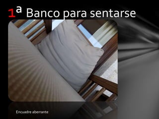 1ª Banco para sentarse
Encuadre aberrante
 