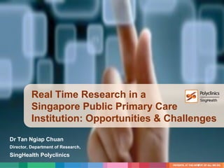 Real Time Research in a
Singapore Public Primary Care
Institution: Opportunities & Challenges
Dr Tan Ngiap Chuan
Director, Department of Research,
SingHealth Polyclinics
1
 