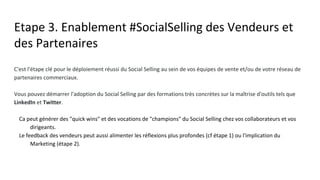 Etape 3. Enablement #SocialSelling des Vendeurs et
des Partenaires
C'est l'étape clé pour le déploiement réussi du Social Selling au sein de vos équipes de vente et/ou de votre réseau de
partenaires commerciaux.
Vous pouvez démarrer l'adoption du Social Selling par des formations très concrètes sur la maîtrise d'outils tels que
LinkedIn et Twitter.
● Ca peut générer des "quick wins" et des vocations de "champions" du Social Selling chez vos collaborateurs et
vos dirigeants.
● Le feedback des vendeurs peut aussi alimenter les réflexions plus profondes (cf étape 1) ou l'implication du
Marketing (étape 2).
 