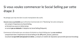 Si vous voulez commencer le Social Selling par cette
étape 3
Ne plongez pas trop vite dans la seule manipulation des outils.
Assurez vous au préalable que la Direction Commerciale et le "Marketing" de votre entreprise
● ont compris l'importance du Social Selling,
● se forment eux aussi en même temps
● ne seront pas un obstacle à l'adoption du Social Selling (fréquent).
Commencez la formation par une séance d'initiation au Social Selling pour quevos vendeurs
● comprennent bien l'importance du Social Selling et des 3P (profil, process, patience)
● visualisent ce que EUX vont pouvoir en retirer, y compris en matière de réputation personnelle (personal
branding).
 