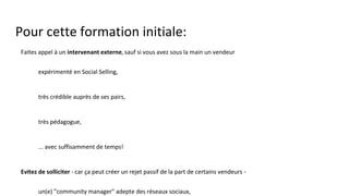 Pour cette formation initiale:
● Faites appel à un intervenant externe, sauf si vous avez sous la main un vendeur
○ expérimenté en Social Selling,
○ très crédible auprès de ses pairs,
○ très pédagogue,
○ ... avec suffisamment de temps!
● Evitez de solliciter - car ça peut créer un rejet passif de la part de certains vendeurs -
○ un(e) "community manager" adepte des réseaux sociaux,
○ un intervenant trop marqué "Marketing".
Vous exploiterez les profils Marketing lorsque l'apport du Marketing dans un contexte de Social Selling aura bien été
compris.
Ils organiseront et/ou délivreront notamment les formations et l'assistance à la manipulation des outils et à
l'exploitation des "contenus".
 