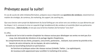 Prévoyez aussi la suite!
En cas de succès de cette initiation/formation, préparez-vous à répondre aux questions des vendeurs, notamment en
matière de stratégie, de contenus, de marketing, de support, de coaching etc..
Que vous lanciez votre projet de déploiement du Social Selling par une action vers vos vendeurs ou que démarriez par
les étapes 1 et 2, concevez la mise en capacité d'agir (enablement) des vendeurs et assimilés (dont vos partenaires
commerciaux...) dans la durée, et non pas sous la forme d'ateliers de formation "one shot".
En effet,
● la maîtrise de l'art et de la manière d'exploiter les réseaux sociaux pour développer ses ventes ne vient pas d'un
coup, mais demande des itérations et du partage régulier d'expérience,
● les comportements de vos clients, prospects, concurrents, partenaires... évoluent, tout comme les priorités et les
besoins de votre entreprise, de vos équipes, de votre marketing...
● les outils du Social Selling évoluent en permanence :
○ les fonctions et pratiques autour des réseaux sociaux (LinkedIn, Twitter...) se sophistiquent,
○ de nouveaux outils apparaissent pour accéléter le marketing et les ventes...
 