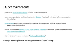 Et, dès maintenant:
● parcourez les ressources #SocialSelling sur le site du #SocialSellingForum
● suivez des comptes twitter focalisés tels que le mien @loicsim. J'y partage le fruit de ma veille et de ma curation
#SocialSelling.
● connectez-vous avec des gens comme moi sur LinkedIn et abonnez-vous aux articles et autres "contenus"
#SocialSelling qu'ils partagent.
● lisez des articles comme celui que j'ai écrit sur les vendeurs augmentés ou l'excellent point de vue de mon
collègue Dirk Duden sur l'Insight Selling
● découvrez mon point de vue en video sur "Marketing & Social Selling"
Partagez votre expérience sur le déploiement du Social Selling!
● Participez aux webinaires #SocialSelling
● Save the date : Vendredi 20 mai - #SocialSellingForum #2
 