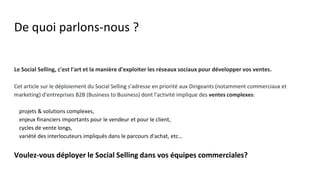 De quoi parlons-nous ?
Le Social Selling, c'est l'art et la manière d'exploiter les réseaux sociaux pour développer vos ventes.
Cet article sur le déploiement du Social Selling s'adresse en priorité aux Dirigeants (notamment commerciaux et
marketing) d'entreprises B2B (Business to Business) dont l'activité implique des ventes complexes:
● projets & solutions complexes,
● enjeux financiers importants pour le vendeur et pour le client,
● cycles de vente longs,
● variété des interlocuteurs impliqués dans le parcours d'achat, etc…
Voulez-vous déployer le Social Selling dans vos équipes commerciales?
 
