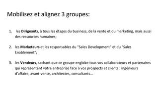 Mobilisez et alignez 3 groupes:
1. les Dirigeants, à tous les étages du business, de la vente et du marketing, mais aussi
des ressources humaines;
2. les Marketeurs et les responsables du "Sales Development" et du "Sales
Enablement";
3. les Vendeurs, sachant que ce groupe englobe tous vos collaborateurs et partenaires
qui représentent votre entreprise face à vos prospects et clients : ingénieurs
d'affaire, avant-vente, architectes, consultants...
 