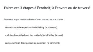 Faites ces 3 étapes à l'endroit, à l'envers ou de travers!
Commencez par le début si vous n'avez pas encore une bonne...
● connaissance des enjeux du Social Selling (le pourquoi)
● maîtrise des méthodes et des outils du Social Selling (le quoi)
● compréhension des étapes de déploiement (le comment).
 