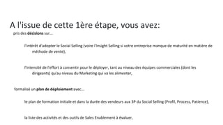 A l'issue de cette 1ère étape, vous avez:
● pris des décisions sur...
○ l'intérêt d'adopter le Social Selling (voire l'Insight Selling si votre entreprise manque de maturité en
matière de méthode de vente),
○ l'intensité de l'effort à consentir pour le déployer, tant au niveau des équipes commerciales (dont les
dirigeants) qu'au niveau du Marketing qui va les alimenter,
● formalisé un plan de déploiement avec...
○ le plan de formation initiale et dans la durée des vendeurs aux 3P du Social Selling (Profil, Process,
Patience),
○ la liste des activités et des outils de Sales Enablement à évaluer,
○ les missions des marketeurs et le plan de Marketing Digital, indissociable du Social Selling,
○ les éléments de mesure du succès de votre programme #SocialSelling...
● défini des responsabilités, y compris pour ce qui sera:
○ réalisé en interne
○ acheté ou sous-traité a des agences, des éditeurs, des consultants, des formateurs...
 