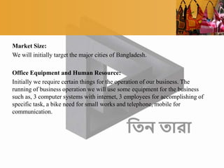 Market Size:
We will initially target the major cities of Bangladesh.
Office Equipment and Human Resource:
Initially we require certain things for the operation of our business. The
running of business operation we will use some equipment for the business
such as, 3 computer systems with internet, 3 employees for accomplishing of
specific task, a bike need for small works and telephone, mobile for
communication.
 