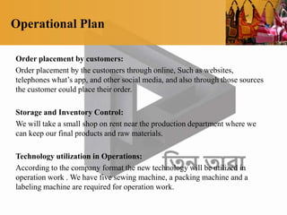 Operational Plan
Order placement by customers:
Order placement by the customers through online, Such as websites,
telephones what’s app, and other social media, and also through those sources
the customer could place their order.
Storage and Inventory Control:
We will take a small shop on rent near the production department where we
can keep our final products and raw materials.
Technology utilization in Operations:
According to the company format the new technology will be utilized in
operation work . We have five sewing machine, a packing machine and a
labeling machine are required for operation work.
 