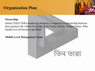 Organization Plan
Ownership:
Online TEEN TARA handicraft shopping is organized as partnership between
three partners Mr. Fahim Swan, Mr. Rifat Pritom and Mr. Shagor Xohan. Who
handle over all business operation.
Middle Level Management Team:
 
