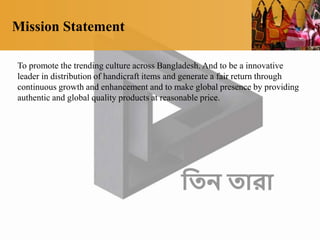Mission Statement
To promote the trending culture across Bangladesh. And to be a innovative
leader in distribution of handicraft items and generate a fair return through
continuous growth and enhancement and to make global presence by providing
authentic and global quality products at reasonable price.
 