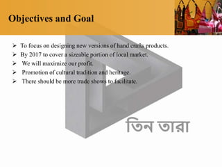 Objectives and Goal
 To focus on designing new versions of hand crafts products.
 By 2017 to cover a sizeable portion of local market.
 We will maximize our profit.
 Promotion of cultural tradition and heritage.
 There should be more trade shows to facilitate.
 