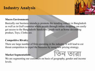 Industry Analysis
Macro Environment:
Basically our business intends to promote the trending culture in Bangladesh
as well as in Gulf countries where people through online shopping can easily
get access to the Bangladeshi handcrafts goods such as home decorating
product, Toys, Cloths ect.
Competitive Rivalry:
There are large number of firm operating in the industry. It will lead to cut
throat competition to expel the business by using low pricing strategy.
Market Segmentation:
We are segmenting our customers on basis of geography, gender and income
levels.
 