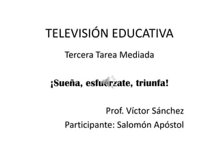 TELEVISIÓN EDUCATIVA
   Tercera Tarea Mediada

¡Sueña, esfuérzate, triunfa!

             Prof. Víctor Sánchez
   Participante: Salomón Apóstol
 