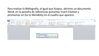Para realizar la Bibliografia, al igual que Scopus, abrimos un documento
Word, en la pestaña de referencias pulsamos Insert Citation y
pinchamos en Go to Mendeley en el cuadro que aparece.
 
