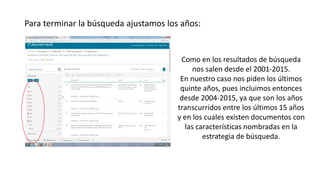 Para terminar la búsqueda ajustamos los años:
Como en los resultados de búsqueda
nos salen desde el 2001-2015.
En nuestro caso nos piden los últimos
quinte años, pues incluimos entonces
desde 2004-2015, ya que son los años
transcurridos entre los últimos 15 años
y en los cuales existen documentos con
las características nombradas en la
estrategia de búsqueda.
 