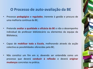 O Processo de auto-avaliação da BE
• Processo pedagógico e regulador, inerente à gestão e procura de
  uma melhoria contínua da BE;


• Pretende avaliar a qualidade e eficácia da BE e não o desempenho
  individual do professor bibliotecário ou elementos da equipa da
  Biblioteca;


• Capaz de mobilizar toda a Escola, melhorando através da acção
  colectiva as possibilidades oferecidas pela BE;


• Não constitui um fim em si, devendo ser entendida como um
  processo que deverá conduzir à reflexão e deverá originar
  mudanças concretas na prática.
 