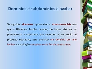 Domínios e subdomínios a avaliar


Os seguintes domínios representam as áreas essenciais para
que a Biblioteca Escolar cumpra, de forma efectiva, os
pressupostos e objectivos que suportam a sua acção no
processo educativo; será avaliado um domínio por ano
lectivo e a avaliação completa-se ao fim de quatro anos.
 
